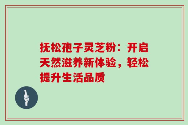 抚松孢子灵芝粉：开启天然滋养新体验，轻松提升生活品质