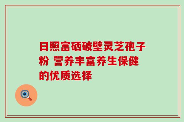 日照富硒破壁灵芝孢子粉 营养丰富养生保健的优质选择