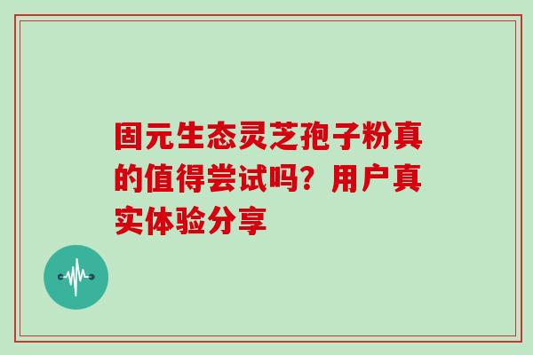 固元生态灵芝孢子粉真的值得尝试吗？用户真实体验分享