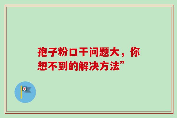 孢子粉口干问题大，你想不到的解决方法”