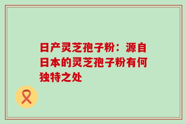 日产灵芝孢子粉：源自日本的灵芝孢子粉有何独特之处