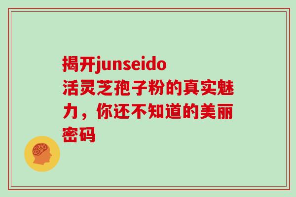 揭开junseido活灵芝孢子粉的真实魅力，你还不知道的美丽密码