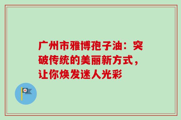 广州市雅博孢子油：突破传统的美丽新方式，让你焕发迷人光彩