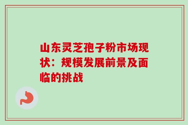 山东灵芝孢子粉市场现状：规模发展前景及面临的挑战