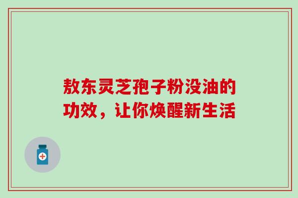 敖东灵芝孢子粉没油的功效，让你焕醒新生活