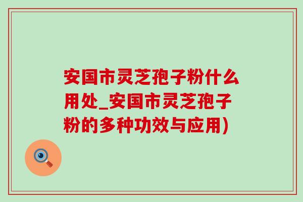 安国市灵芝孢子粉什么用处_安国市灵芝孢子粉的多种功效与应用)