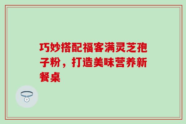 巧妙搭配福客满灵芝孢子粉，打造美味营养新餐桌