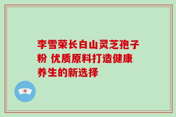 李雪荣长白山灵芝孢子粉 优质原料打造健康养生的新选择