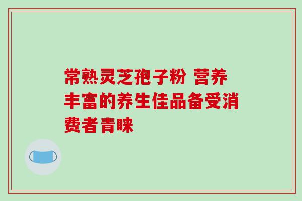 常熟灵芝孢子粉 营养丰富的养生佳品备受消费者青睐