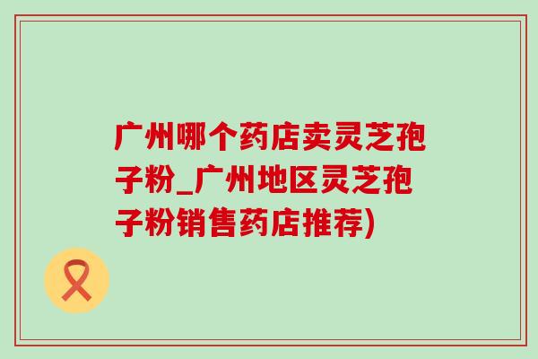 广州哪个药店卖灵芝孢子粉_广州地区灵芝孢子粉销售药店推荐)