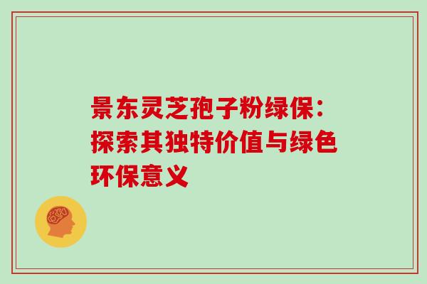 景东灵芝孢子粉绿保：探索其独特价值与绿色环保意义