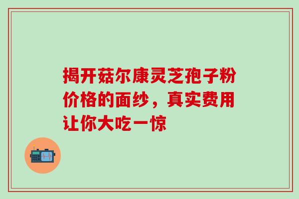 揭开菇尔康灵芝孢子粉价格的面纱，真实费用让你大吃一惊
