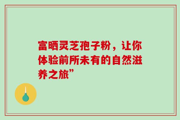 富晒灵芝孢子粉，让你体验前所未有的自然滋养之旅”