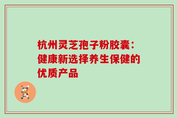 杭州灵芝孢子粉胶囊：健康新选择养生保健的优质产品