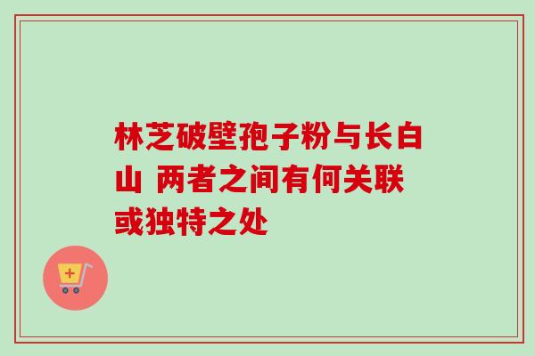 林芝破壁孢子粉与长白山 两者之间有何关联或独特之处