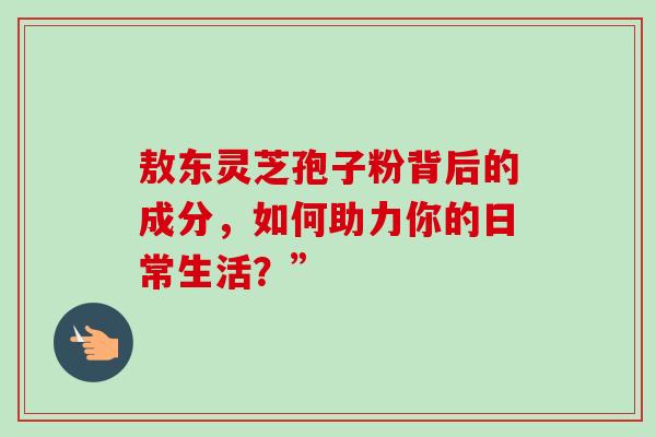 敖东灵芝孢子粉背后的成分，如何助力你的日常生活？”