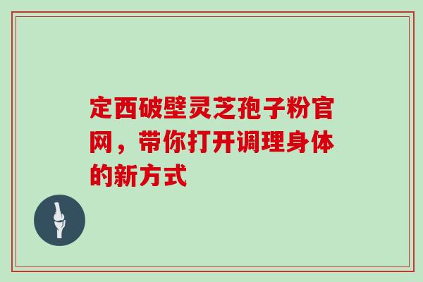 定西破壁灵芝孢子粉官网，带你打开调理身体的新方式