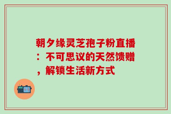 朝夕缘灵芝孢子粉直播：不可思议的天然馈赠，解锁生活新方式