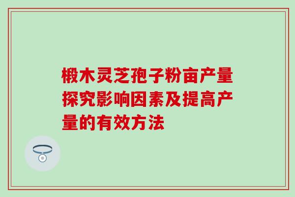 椴木灵芝孢子粉亩产量探究影响因素及提高产量的有效方法