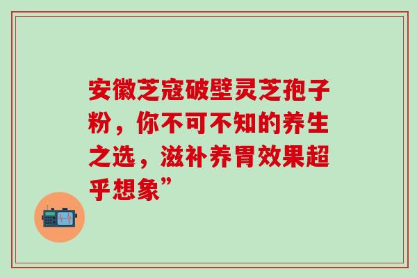 安徽芝寇破壁灵芝孢子粉，你不可不知的养生之选，滋补养胃效果超乎想象”
