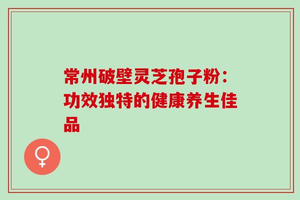 常州破壁灵芝孢子粉：功效独特的健康养生佳品