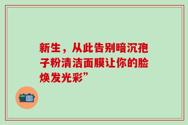 新生，从此告别暗沉孢子粉清洁面膜让你的脸焕发光彩”