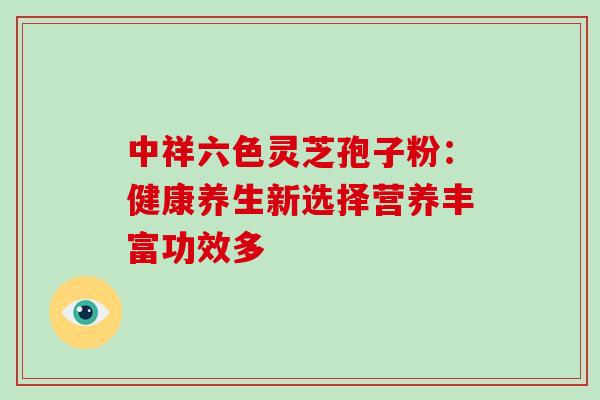 中祥六色灵芝孢子粉：健康养生新选择营养丰富功效多