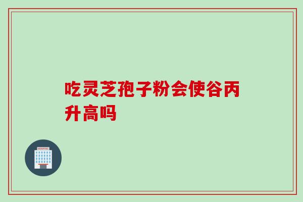 吃灵芝孢子粉会使谷丙升高吗