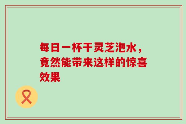 每日一杯干灵芝泡水，竟然能带来这样的惊喜效果