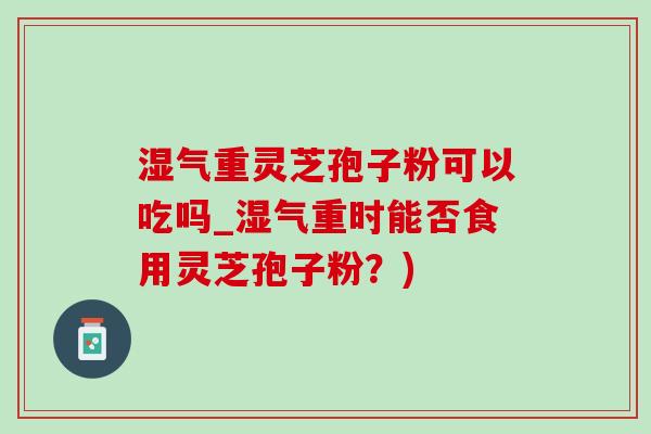 湿气重灵芝孢子粉可以吃吗_湿气重时能否食用灵芝孢子粉？)