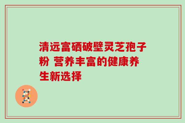 清远富硒破壁灵芝孢子粉 营养丰富的健康养生新选择
