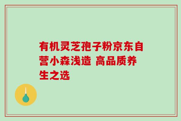 有机灵芝孢子粉京东自营小森浅造 高品质养生之选