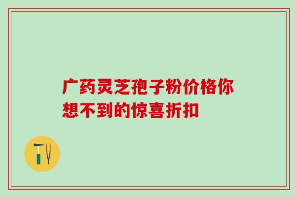广药灵芝孢子粉价格你想不到的惊喜折扣