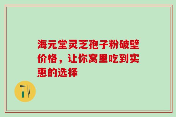 海元堂灵芝孢子粉破壁价格，让你窝里吃到实惠的选择