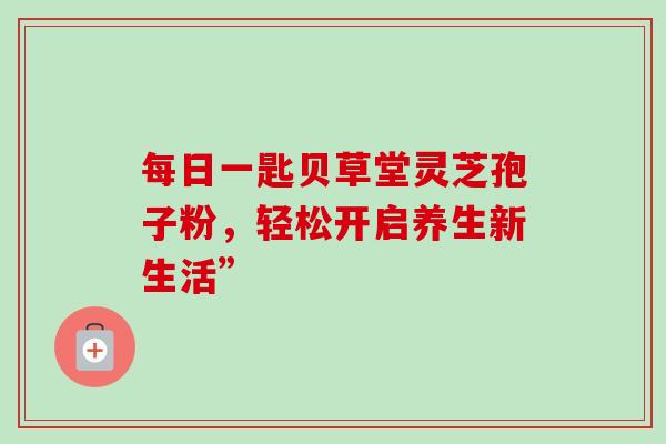 每日一匙贝草堂灵芝孢子粉，轻松开启养生新生活”