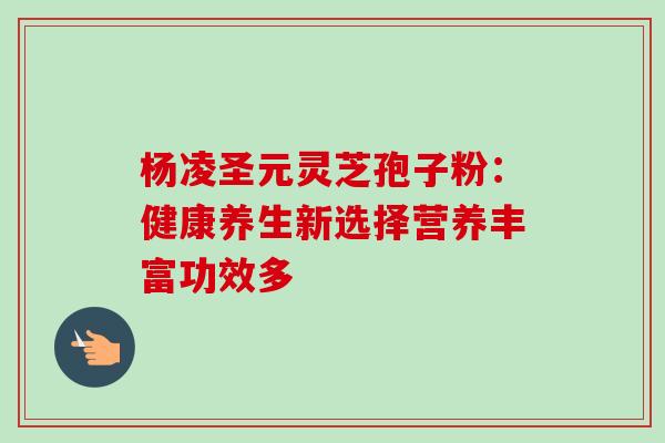 杨凌圣元灵芝孢子粉：健康养生新选择营养丰富功效多