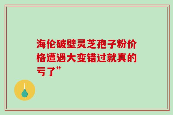 海伦破壁灵芝孢子粉价格遭遇大变错过就真的亏了”