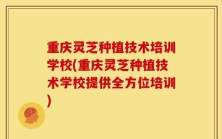 重庆灵芝种植技术培训学校(重庆灵芝种植技术学校提供全方位培训)