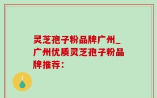 灵芝孢子粉品牌广州_广州优质灵芝孢子粉品牌推荐：
