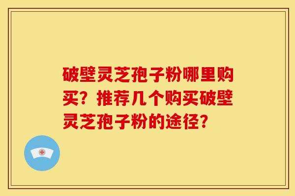 破壁灵芝孢子粉哪里购买？推荐几个购买破壁灵芝孢子粉的途径？