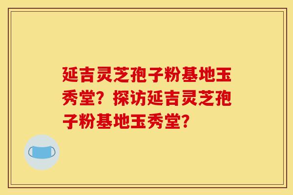 延吉灵芝孢子粉基地玉秀堂?探访延吉灵芝孢子粉基地玉秀堂? 延吉灵芝孢子粉基地玉秀堂?探访延吉灵芝孢子粉基地玉秀堂?
