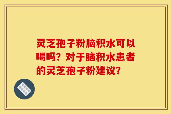 灵芝孢子粉脑积水可以喝吗?对于脑积水患者的灵芝孢子粉建议? 灵芝孢子粉脑积水可以喝吗?对于脑积水患者的灵芝孢子粉建议?