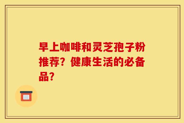 早上咖啡和灵芝孢子粉推荐?健康生活的必备品? 早上咖啡和灵芝孢子粉推荐?健康生活的必备品?