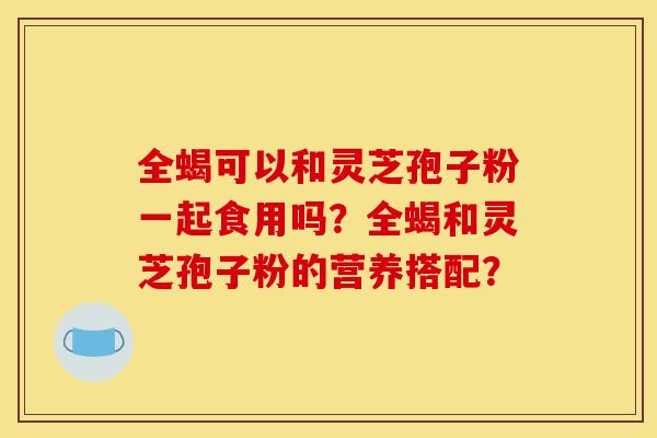 全蝎可以和灵芝孢子粉一起食用吗？全蝎和灵芝孢子粉的营养搭配？