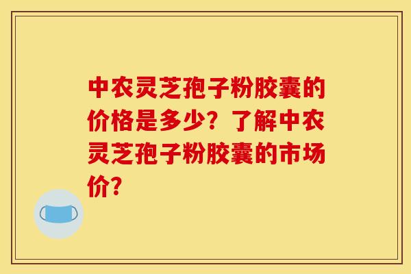 中农灵芝孢子粉胶囊的价格是多少?了解中农灵芝孢子粉胶囊的市场价? 中农灵芝孢子粉胶囊的价格是多少?了解中农灵芝孢子粉胶囊的市场价?