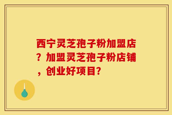 西宁灵芝孢子粉加盟店?加盟灵芝孢子粉店铺,创业好项目? 西宁灵芝孢子粉加盟店?加盟灵芝孢子粉店铺,创业好项目?