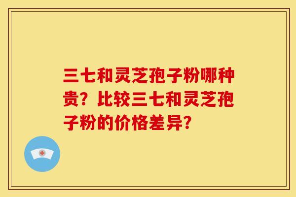 三七和灵芝孢子粉哪种贵?比较三七和灵芝孢子粉的价格差异? 三七和灵芝孢子粉哪种贵?比较三七和灵芝孢子粉的价格差异?
