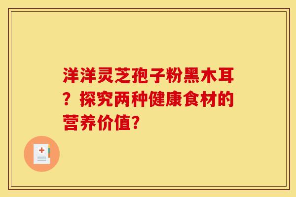 洋洋灵芝孢子粉黑木耳?探究两种健康食材的营养价值? 洋洋灵芝孢子粉黑木耳?探究两种健康食材的营养价值?