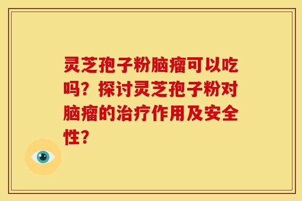 灵芝孢子粉脑瘤可以吃吗?探讨灵芝孢子粉对脑瘤的作用及安全性? 灵芝孢子粉脑瘤可以吃吗?探讨灵芝孢子粉对脑瘤的作用及安全性?