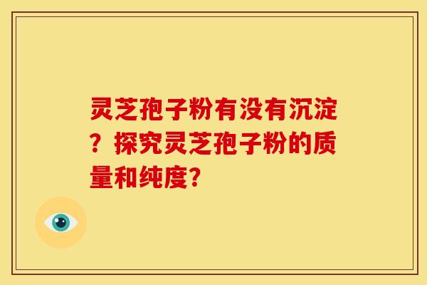 灵芝孢子粉有没有沉淀?探究灵芝孢子粉的质量和纯度? 灵芝孢子粉有没有沉淀?探究灵芝孢子粉的质量和纯度?